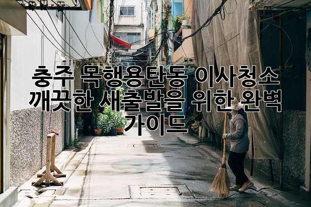 충주 목행·용탄동 이사청소: 깨끗한 새출발을 위한 완벽 가이드